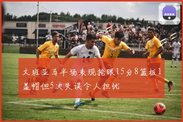文班亚马半场表现抢眼15分8篮板1盖帽但5次失误令人担忧