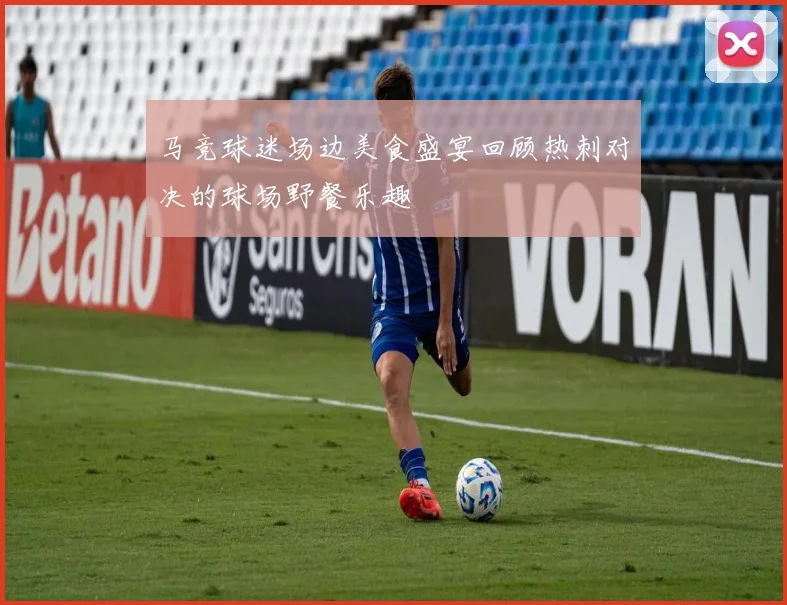 马竞球迷场边美食盛宴回顾热刺对决的球场野餐乐趣