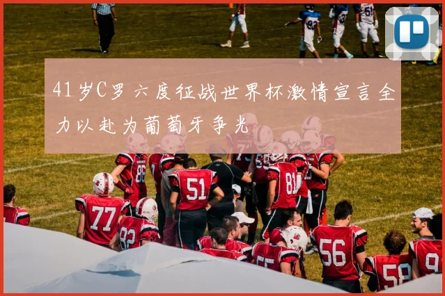 41岁C罗六度征战世界杯激情宣言全力以赴为葡萄牙争光