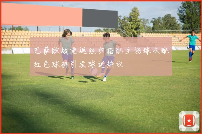 巴萨欧战重返经典搭配主场球衣配红色球裤引发球迷热议