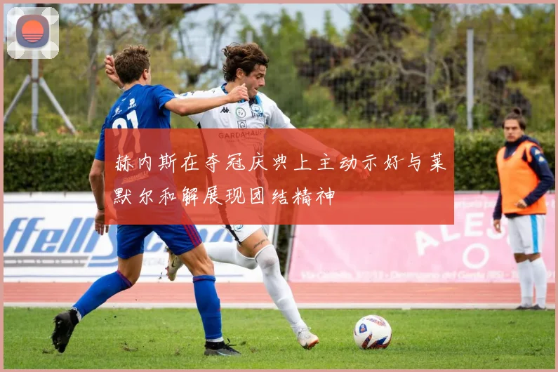 赫内斯在夺冠庆典上主动示好与莱默尔和解展现团结精神