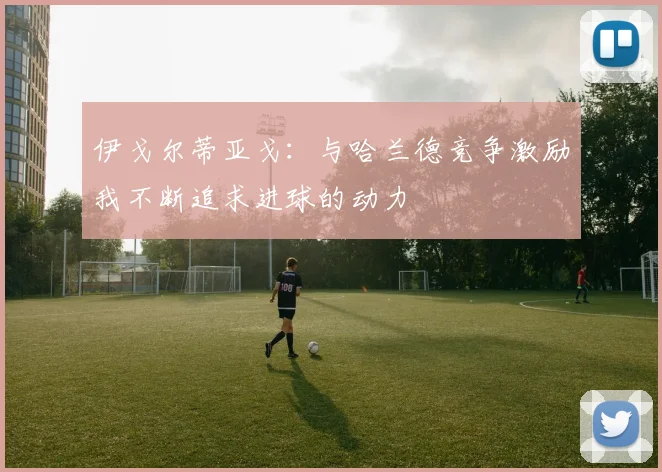 伊戈尔蒂亚戈：与哈兰德竞争激励我不断追求进球的动力