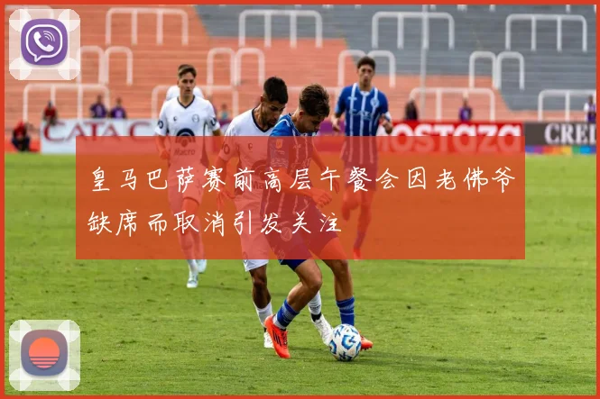 皇马巴萨赛前高层午餐会因老佛爷缺席而取消引发关注