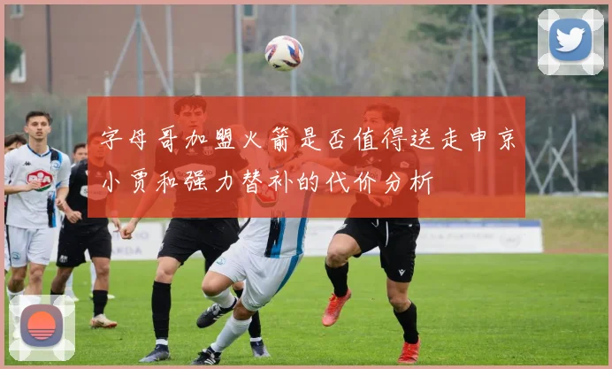 字母哥加盟火箭是否值得送走申京小贾和强力替补的代价分析