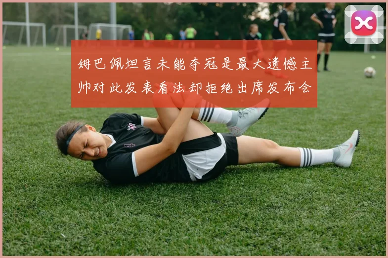 姆巴佩坦言未能夺冠是最大遗憾主帅对此发表看法却拒绝出席发布会