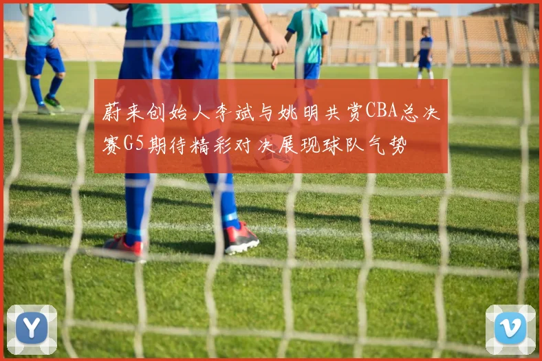 蔚来创始人李斌与姚明共赏CBA总决赛G5期待精彩对决展现球队气势