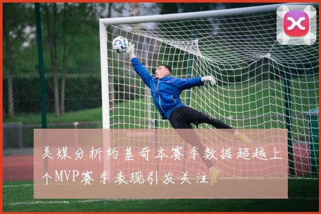 美媒分析约基奇本赛季数据超越上个MVP赛季表现引发关注