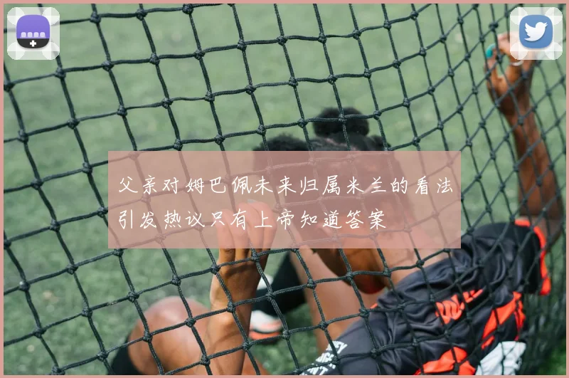 父亲对姆巴佩未来归属米兰的看法引发热议只有上帝知道答案