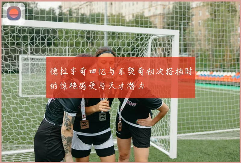 德拉季奇回忆与东契奇初次搭档时的惊艳感受与天才潜力