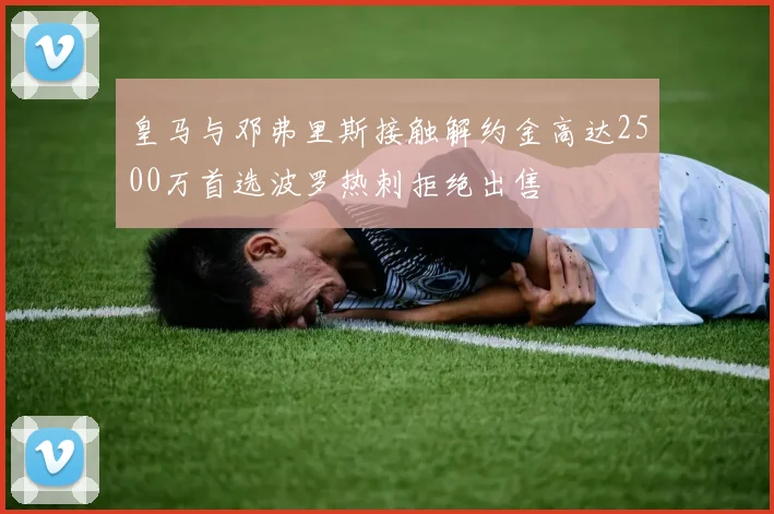 皇马与邓弗里斯接触解约金高达2500万首选波罗热刺拒绝出售