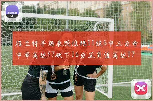 格兰特半场表现惊艳11投6中三分命中率高达57砍下16分正负值高达17