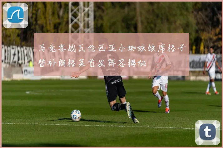 马竞客战瓦伦西亚小蜘蛛缺席格子替补朗格莱首发阵容揭秘