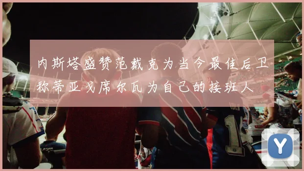 内斯塔盛赞范戴克为当今最佳后卫称蒂亚戈席尔瓦为自己的接班人
