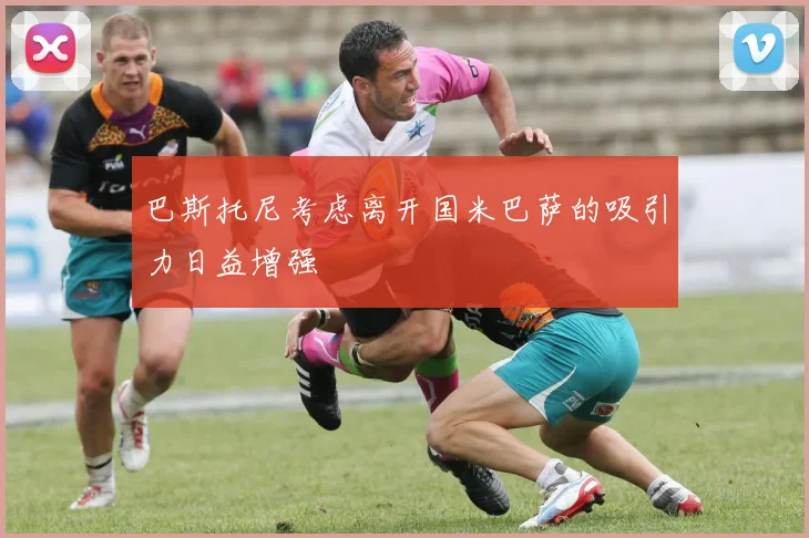 巴斯托尼考虑离开国米巴萨的吸引力日益增强
