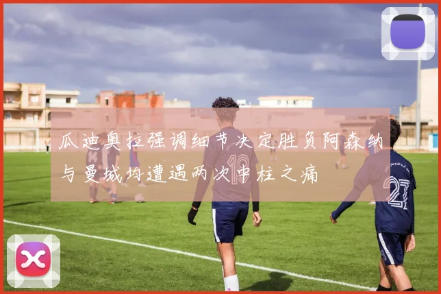 瓜迪奥拉强调细节决定胜负阿森纳与曼城均遭遇两次中柱之痛