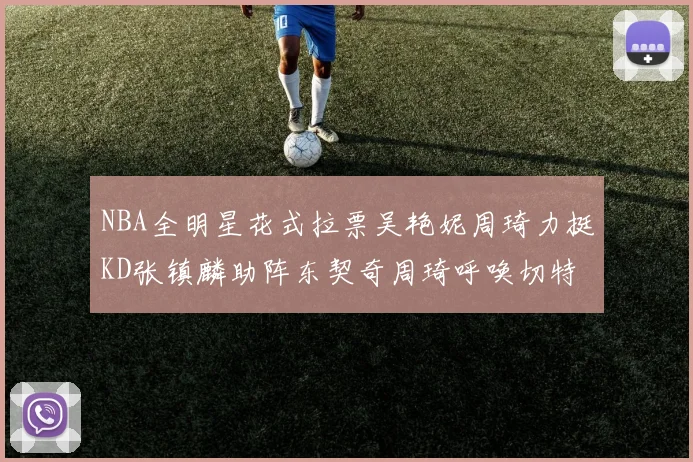 NBA全明星花式拉票吴艳妮周琦力挺KD张镇麟助阵东契奇周琦呼唤切特共襄盛举