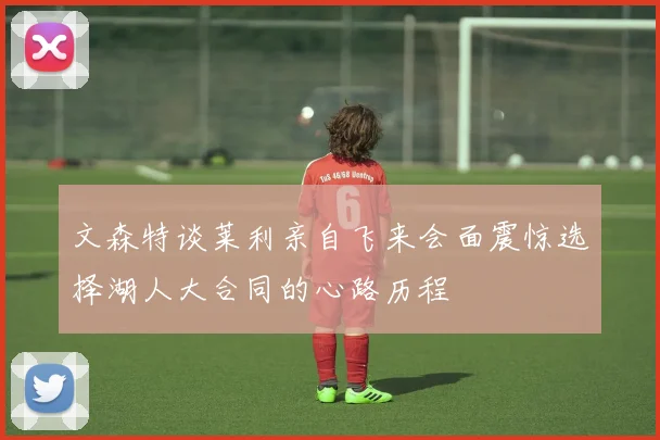 文森特谈莱利亲自飞来会面震惊选择湖人大合同的心路历程