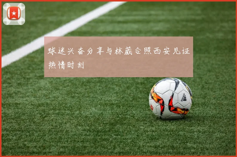 球迷兴奋分享与林葳合照西安见证热情时刻